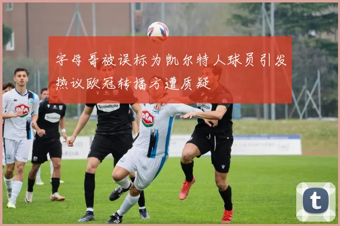 字母哥被误标为凯尔特人球员引发热议欧冠转播方遭质疑