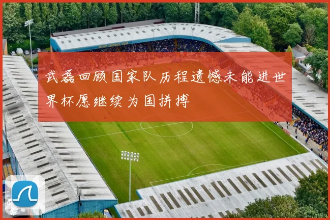 武磊回顾国家队历程遗憾未能进世界杯愿继续为国拼搏