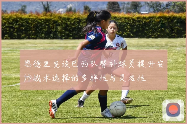 恩德里克谈巴西队替补球员提升安帅战术选择的多样性与灵活性