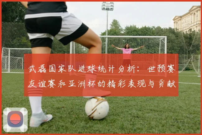 武磊国家队进球统计分析：世预赛友谊赛和亚洲杯的精彩表现与贡献