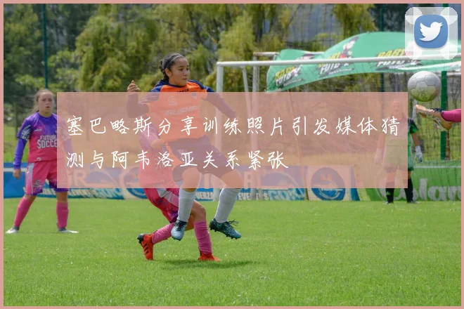 塞巴略斯分享训练照片引发媒体猜测与阿韦洛亚关系紧张