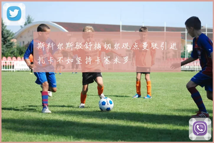 斯科尔斯驳舒梅切尔观点曼联引进扎卡不如坚持卡塞米罗