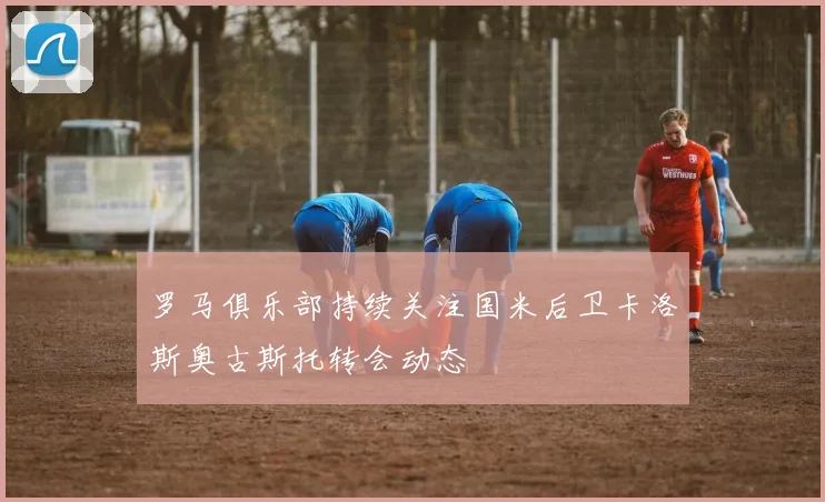 罗马俱乐部持续关注国米后卫卡洛斯奥古斯托转会动态