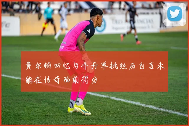 费尔顿回忆与乔丹单挑经历自言未能在传奇面前得分