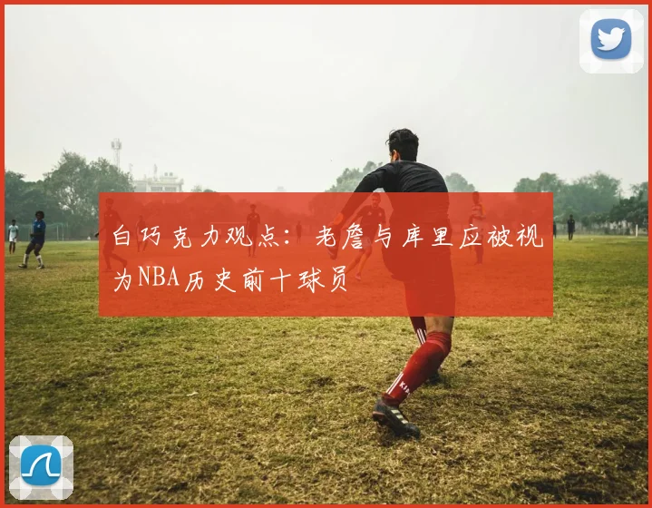 白巧克力观点：老詹与库里应被视为NBA历史前十球员