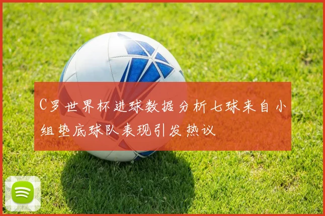 C罗世界杯进球数据分析七球来自小组垫底球队表现引发热议