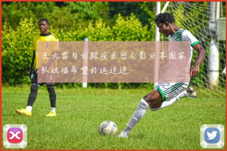 王大雷与刘殿座亲密合影分享国家队祝福希望好运连连
