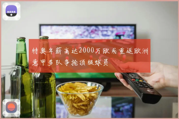特奥年薪高达2000万欧或重返欧洲意甲多队争抢顶级球员