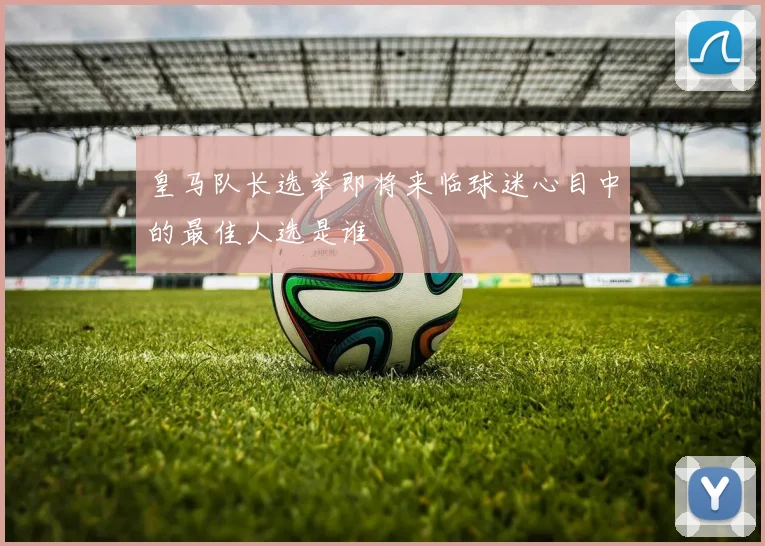 皇马队长选举即将来临球迷心目中的最佳人选是谁